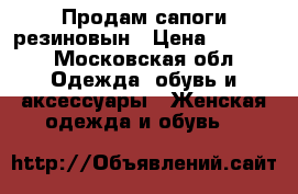 Продам сапоги резиновын › Цена ­ 1 000 - Московская обл. Одежда, обувь и аксессуары » Женская одежда и обувь   